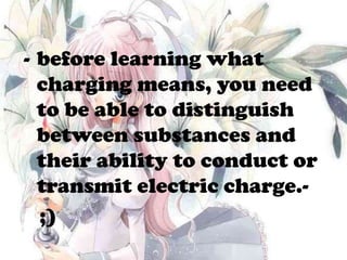 - before learning what
charging means, you need
to be able to distinguish
between substances and
their ability to conduct or
transmit electric charge.-
;)
 