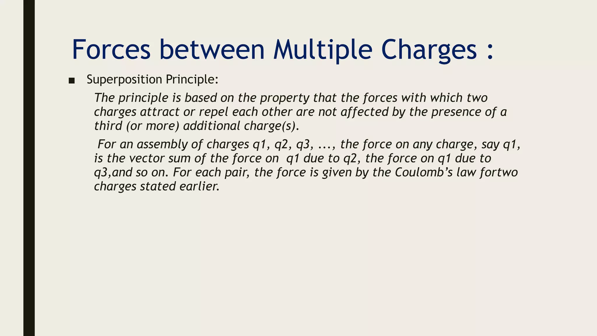 Forces between Multiple Charges :
■ Superposition Principle:
The principle is based on the property that the forces with which two
charges attract or repel each other are not affected by the presence of a
third (or more) additional charge(s).
For an assembly of charges q1, q2, q3, ..., the force on any charge, say q1,
is the vector sum of the force on q1 due to q2, the force on q1 due to
q3,and so on. For each pair, the force is given by the Coulomb’s law fortwo
charges stated earlier.
 