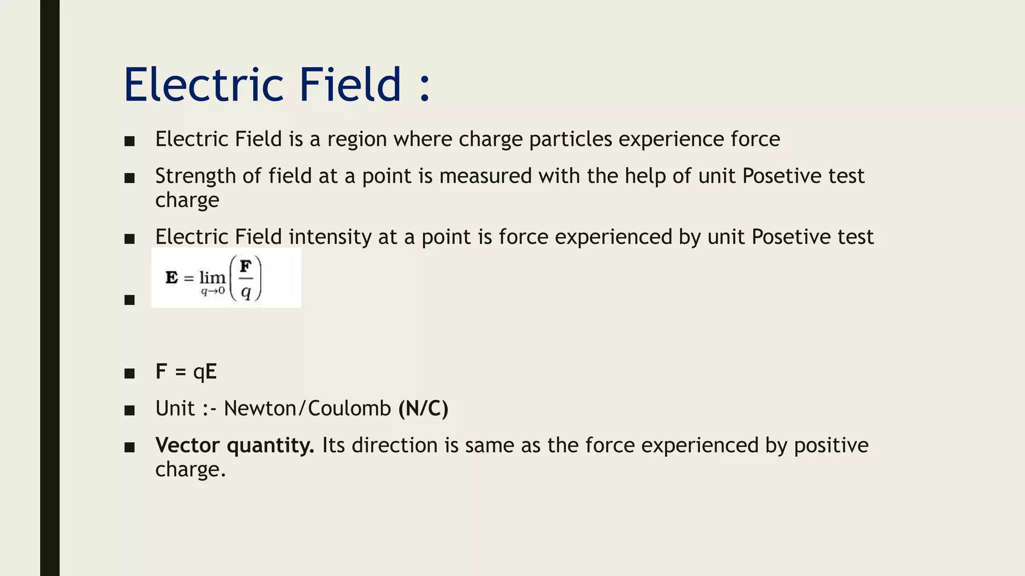 Electric Field :
■ Electric Field is a region where charge particles experience force
■ Strength of field at a point is measured with the help of unit Posetive test
charge
■ Electric Field intensity at a point is force experienced by unit Posetive test
charge
■
■ F = qE
■ Unit :- Newton/Coulomb (N/C)
■ Vector quantity. Its direction is same as the force experienced by positive
charge.
 