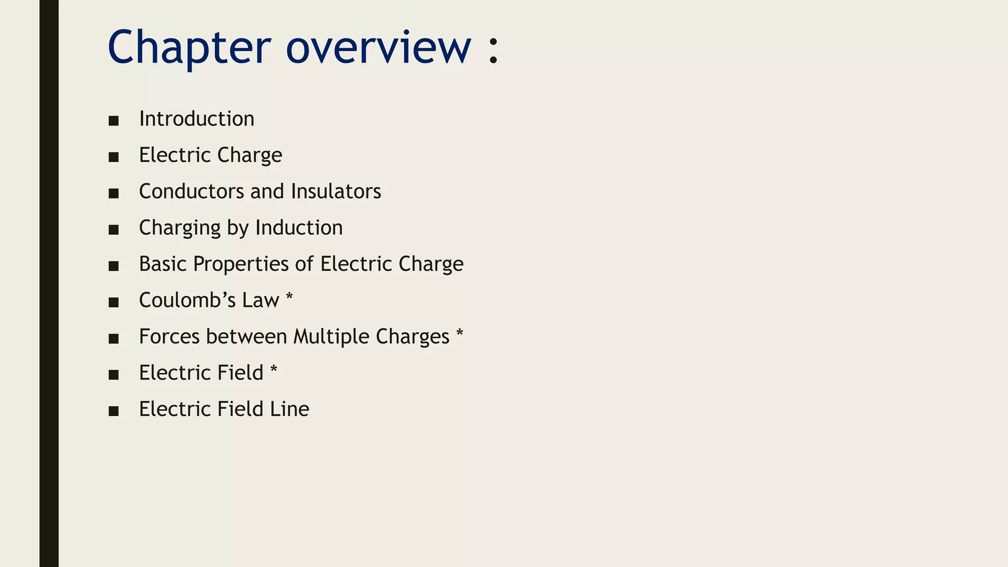 Chapter overview :
■ Introduction
■ Electric Charge
■ Conductors and Insulators
■ Charging by Induction
■ Basic Properties of Electric Charge
■ Coulomb’s Law *
■ Forces between Multiple Charges *
■ Electric Field *
■ Electric Field Line
 