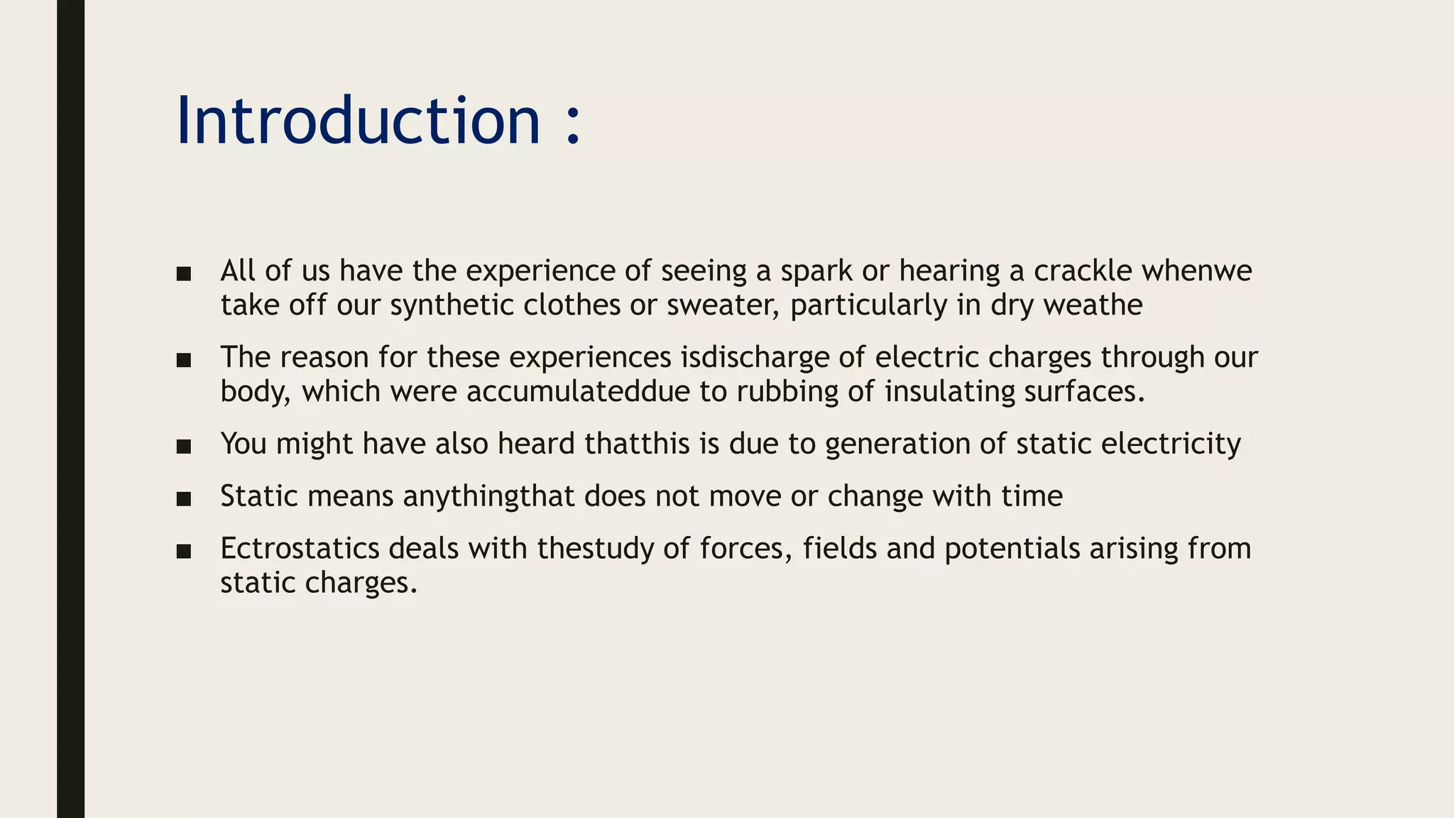 Introduction :
■ All of us have the experience of seeing a spark or hearing a crackle whenwe
take off our synthetic clothes or sweater, particularly in dry weathe
■ The reason for these experiences isdischarge of electric charges through our
body, which were accumulateddue to rubbing of insulating surfaces.
■ You might have also heard thatthis is due to generation of static electricity
■ Static means anythingthat does not move or change with time
■ Ectrostatics deals with thestudy of forces, fields and potentials arising from
static charges.
 