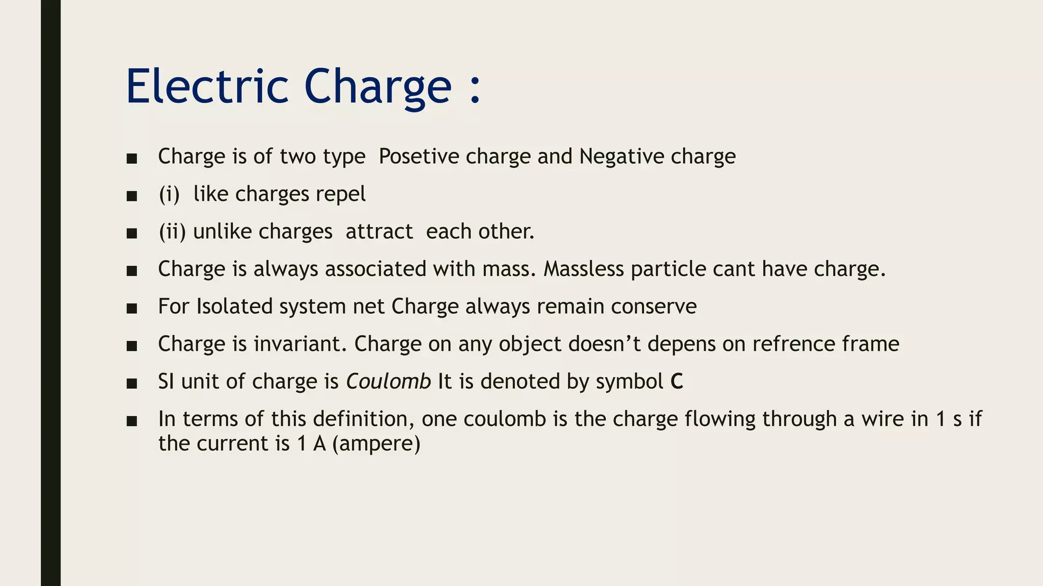 Electric Charge :
■ Charge is of two type Posetive charge and Negative charge
■ (i) like charges repel
■ (ii) unlike charges attract each other.
■ Charge is always associated with mass. Massless particle cant have charge.
■ For Isolated system net Charge always remain conserve
■ Charge is invariant. Charge on any object doesn’t depens on refrence frame
■ SI unit of charge is Coulomb It is denoted by symbol C
■ In terms of this definition, one coulomb is the charge flowing through a wire in 1 s if
the current is 1 A (ampere)
 