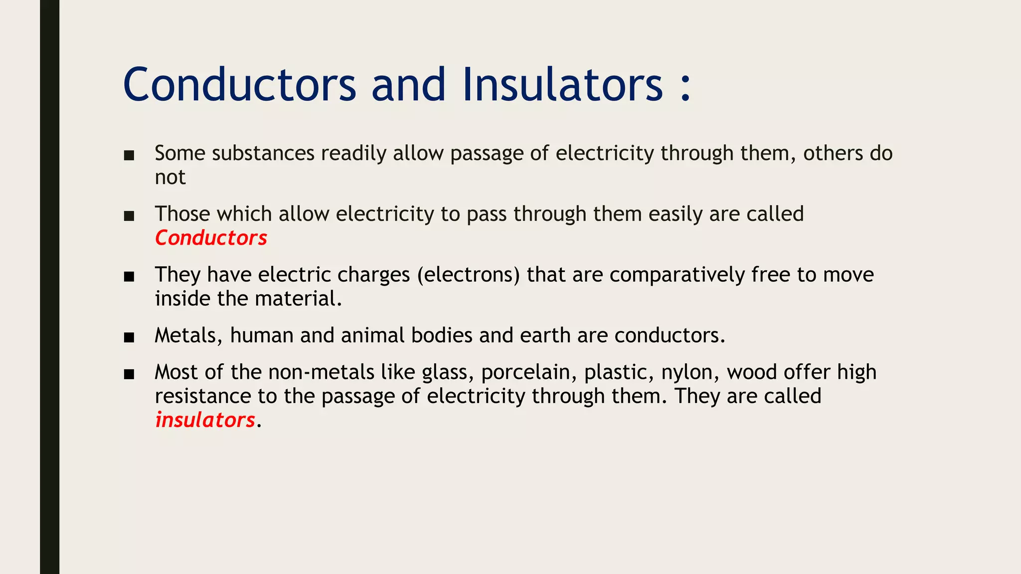 Conductors and Insulators :
■ Some substances readily allow passage of electricity through them, others do
not
■ Those which allow electricity to pass through them easily are called
Conductors
■ They have electric charges (electrons) that are comparatively free to move
inside the material.
■ Metals, human and animal bodies and earth are conductors.
■ Most of the non-metals like glass, porcelain, plastic, nylon, wood offer high
resistance to the passage of electricity through them. They are called
insulators.
 