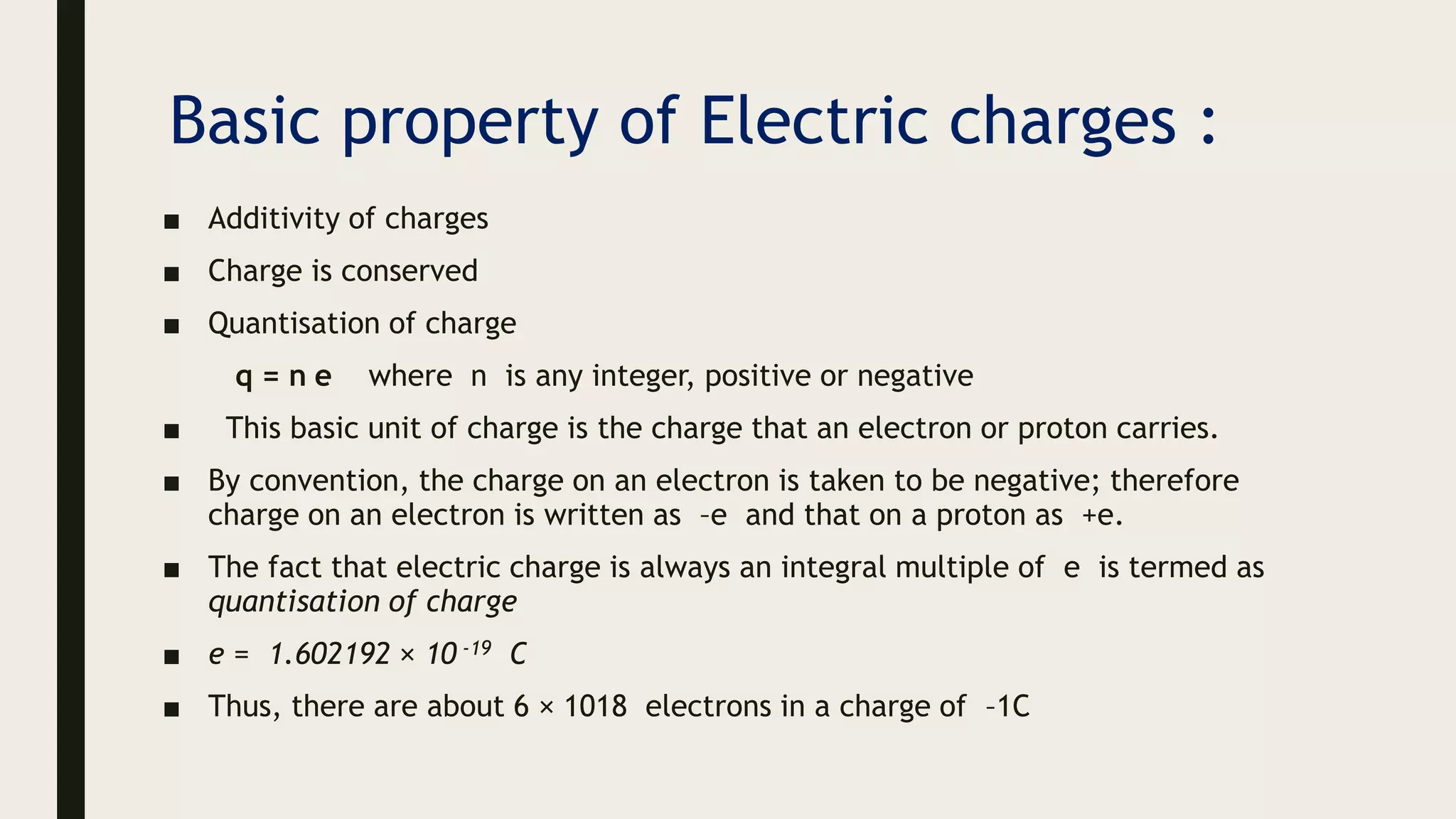 Basic property of Electric charges :
■ Additivity of charges
■ Charge is conserved
■ Quantisation of charge
q = n e where n is any integer, positive or negative
■ This basic unit of charge is the charge that an electron or proton carries.
■ By convention, the charge on an electron is taken to be negative; therefore
charge on an electron is written as –e and that on a proton as +e.
■ The fact that electric charge is always an integral multiple of e is termed as
quantisation of charge
■ e = 1.602192 × 10 -19 C
■ Thus, there are about 6 × 1018 electrons in a charge of –1C
 