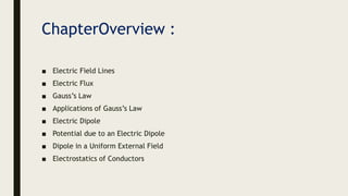 ChapterOverview :
■ Electric Field Lines
■ Electric Flux
■ Gauss’s Law
■ Applications of Gauss’s Law
■ Electric Dipole
■ Potential due to an Electric Dipole
■ Dipole in a Uniform External Field
■ Electrostatics of Conductors
 
