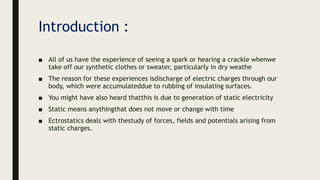 Introduction :
■ All of us have the experience of seeing a spark or hearing a crackle whenwe
take off our synthetic clothes or sweater, particularly in dry weathe
■ The reason for these experiences isdischarge of electric charges through our
body, which were accumulateddue to rubbing of insulating surfaces.
■ You might have also heard thatthis is due to generation of static electricity
■ Static means anythingthat does not move or change with time
■ Ectrostatics deals with thestudy of forces, fields and potentials arising from
static charges.
 