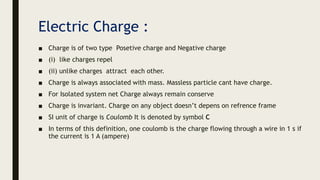 Electric Charge :
■ Charge is of two type Posetive charge and Negative charge
■ (i) like charges repel
■ (ii) unlike charges attract each other.
■ Charge is always associated with mass. Massless particle cant have charge.
■ For Isolated system net Charge always remain conserve
■ Charge is invariant. Charge on any object doesn’t depens on refrence frame
■ SI unit of charge is Coulomb It is denoted by symbol C
■ In terms of this definition, one coulomb is the charge flowing through a wire in 1 s if
the current is 1 A (ampere)
 