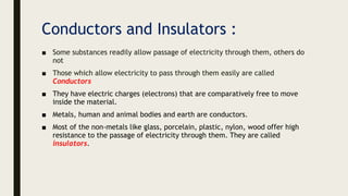 Conductors and Insulators :
■ Some substances readily allow passage of electricity through them, others do
not
■ Those which allow electricity to pass through them easily are called
Conductors
■ They have electric charges (electrons) that are comparatively free to move
inside the material.
■ Metals, human and animal bodies and earth are conductors.
■ Most of the non-metals like glass, porcelain, plastic, nylon, wood offer high
resistance to the passage of electricity through them. They are called
insulators.
 