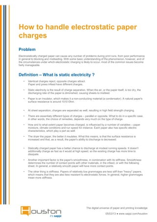 How to handle electrostatic paper
charges
Problem
Electrostatically charged paper can cause any number of problems during print runs, from poor performance
in general to blocking and misfeeding. With some basic understanding of the phenomenon, however, and of
the circumstances under which electrostatic charging is likely to occur, most of the common issues become
fairly manageable.


Definition – What is static electricity ?
   •   Identical charges reject, opposite charges attract.
       Paper and press infeed have different charges.

   •   Static electricity is the result of charge separation. When the air, or the paper itself, is too dry, the
       discharging rate of the paper is diminished, causing sheets to misfeed.

   •   Paper is an insulator, which makes it a non-conducting material (a condensator). A natural paper's
       surface resistance is around 1010 Ohm.


   •   At sheet separation, charges are separated as well, resulting in high field strength charging.

   •   There are essentialy different types of charges – parallel or opposite. What to do in a specific case,
       in other words, the choice of remedies, depends very much on the type of charge.

   •   How and to what extent paper becomes charged, is influenced by a number of variables – paper
       moisture, climate conditions and run speed for instance. Each paper also has specific electric
       characteristics, which play a part as well.

   •   The dryer the paper, the better it insulates. What this means, is that the surface resistance is
       increased and that, as a result, the paper's ability to discharge is decreased.


   •   Statically charged paper has a better chance to discharge at modest running speeds. It doesn't
       additionally charge as fast as it would at high speed, so the existing charge has more time to
       dissipate.

   •   Another important factor is the paper's smoothness, in combination with its stiffness. Smoothness
       determines the number of contact points with other materials, in the infeed, or with the following
       sheet. In general, a relatively smooth paper will have more contact points.

   •   The other thing is stiffness. Papers of relatively low grammages are less stiff than "heavy" papers,
       which means that they are also less resistant to electrostatic forces. In general, higher grammages
       mean more stiffness.




                                                             The digital universe of paper and printing knowledge

                                                                               05/03/13 ● www.sappi.com/houston
 