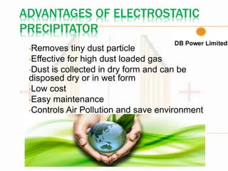 ADVANTAGES OF ELECTROSTATIC
PRECIPITATOR
•Removes tiny dust particle
•Effective for high dust loaded gas
•Dust is collected in dry form and can be
disposed dry or in wet form
•Low cost
•Easy maintenance
•Controls Air Pollution and save environment
 