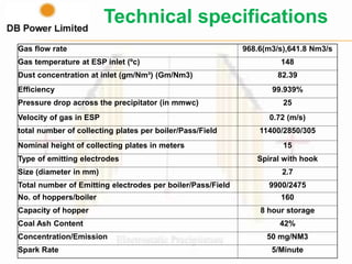 Gas flow rate 968.6(m3/s),641.8 Nm3/s
Gas temperature at ESP inlet (ºc) 148
Dust concentration at inlet (gm/Nm³) (Gm/Nm3) 82.39
Efficiency 99.939%
Pressure drop across the precipitator (in mmwc) 25
Velocity of gas in ESP 0.72 (m/s)
total number of collecting plates per boiler/Pass/Field 11400/2850/305
Nominal height of collecting plates in meters 15
Type of emitting electrodes Spiral with hook
Size (diameter in mm) 2.7
Total number of Emitting electrodes per boiler/Pass/Field 9900/2475
No. of hoppers/boiler 160
Capacity of hopper 8 hour storage
Coal Ash Content 42%
Concentration/Emission 50 mg/NM3
Spark Rate 5/Minute
Technical specifications
 