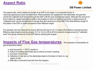 Aspect Ratio
The aspect ratio, which relates the length of an ESP to its height, is an important factor in
reducing rapping loss (dust reentrainment). When particles are rapped from the electrodes, the gas flow
carries the collected dust forward through the ESP until the dust reaches the hopper. Although the amount of
time it takes for rapped particles to settle in the hoppers is short (a matter of seconds), a large amount of
"collected dust" can be reentrained in the gas flow and carried out of the ESP if the total effective length of
the plates in the ESP is small compared to their effective height.
For example, the time required for dust to fall from the top of a 9.1-m plate (30-ft plate) is several seconds.
Effective plate lengths must be at least 10.7 to 12.2 m (35 to 40 ft) to prevent a large amount of "collected
dust" from being carried out of the ESP before reaching the hopper.
Impacts of Flue Gas temperatures: - The operation of precipitator at
gas temperature below
a. acid due point ( < 120°C) results in :
b. Failure of emitting electrodes due to stress corrosion cracking.
c. Corrosion of terminals.
d. Collection of wet ash on the electrodes leads to formation of hard- to- rap
layers of ash.
e. Difficulty in removal of wet ash from the hoppers.
 