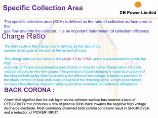 Specific Collection Area
The specific collection area (SCA) is defined as the ratio of collection surface area to
the
gas flow rate into the collector. It is an important determinant of collection efficiency.
Charge Ratio
The duty cycle or the charge ratio is defined as the ratio of the
number of on cycle to the sum of the on and off cycle
The charge ratio can be varies in the range 1:1 to 1:159, which is necessitated to tackle the
high
resistivity of fly ash encountered in precipitators in India.At higher charge ratios the base
voltage reduces to very low values. The provision of base charging is made during some of
the skipped half cycles there by avoiding the effect of low voltage. A facility is provided for
the measurement of peak and valley voltages of the charging signal. A high peak voltage
increases the effective migration velocity and thus increases the collection efficiencies.
BACK CORONA :
A term that signifies that the ash layer on the collector surface has reached a level of
RESISTIVITY that produces a flow of positive IONS back towards the negative high voltage
discharge electrode. Most commonly observed back corona conditions result in SPARKOVER
and a reduction of POWER INPUT.
 