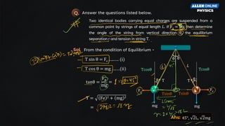 r
Tsinθ
θ
Tcosθ
Answer the questions listed below.
Q.
Two identical bodies carrying equal charges are suspended from a
common point by strings of equal length L. If Fe = Mg, then determine
the angle of the string from vertical direction θ, the equilibrium
separation r and tension in string T.
θ θ
L
Fe
mg mg
Fe
L
Tsinθ
θ
Tcosθ
T sin θ = Fe …..…. (i)
T cos θ = mg ….…(ii)
From the condition of Equilibrium -
Sol
.
tanθ =
Fe
mg
T = Fe 2 + mg 2
=
=
Ans: 45°, 2L, 2mg
 