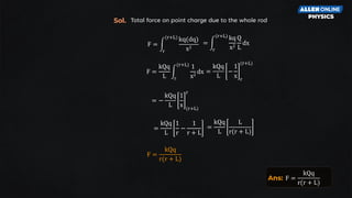 F = න
r
(r+L)
kq(dq)
x2
= න
r
(r+L)
kq
x2
Q
L
dx
Total force on point charge due to the whole rod
F =
kQq
L
න
r
(r+L)
1
x2
dx =
kQq
L
−
1
x r
(r+L)
=
kQq
L
1
r
−
1
r + L
= −
kQq
L
1
x (r+L)
r
=
kQq
L
L
r(r + L)
F =
kQq
r(r + L)
Sol.
Ans: F =
kQq
r(r + L)
 