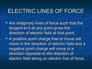 ELECTRIC LINES OF FORCEELECTRIC LINES OF FORCE
 Are imaginary lines of force such that theAre imaginary lines of force such that the
tangent to it at any point gives thetangent to it at any point gives the
direction of electric field at that point.direction of electric field at that point.
 A positive point charge free to move willA positive point charge free to move will
move in the direction of electric field and amove in the direction of electric field and a
negative point charge will move in anegative point charge will move in a
direction opposite to the direction ofdirection opposite to the direction of
electric field along an electric line of force.electric field along an electric line of force.
 