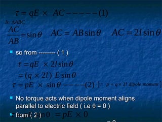  so from -------- ( 1 )so from -------- ( 1 )
 No torque acts when dipole moment alignsNo torque acts when dipole moment aligns
parallel to electric field ( i.eparallel to electric field ( i.e θθ = 0 )= 0 )
 from ( 2 )from ( 2 )
τ = × − − − − −qE AC ( )1
In ABC∆
AC
AB
=sinθ AC AB= sinθ AC l= 2 sinθ
τ θ= ×qE l2 sin
= ×( ) sinq l E2 θ
τ θ= × − − − −pE sin ( )2  p q l dipole moment= × 2
τ = pE sin0 = ×pE 0
 