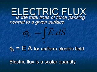 ELECTRIC FLUXELECTRIC FLUXIs the total lines of force passingIs the total lines of force passing
normal to a given surfacenormal to a given surface
φφEE = E A= E A for uniform electric fieldfor uniform electric field
Electric flux is a scalar quantityElectric flux is a scalar quantity
∫=
s
E SdE

.φ
 