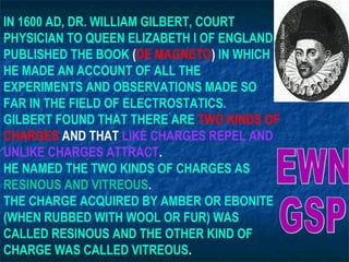 IN 1600 AD, DR. WILLIAM GILBERT, COURT
PHYSICIAN TO QUEEN ELIZABETH I OF ENGLAND,
PUBLISHED THE BOOK (DE MAGNETO) IN WHICH
HE MADE AN ACCOUNT OF ALL THE
EXPERIMENTS AND OBSERVATIONS MADE SO
FAR IN THE FIELD OF ELECTROSTATICS.
GILBERT FOUND THAT THERE ARE TWO KINDS OF
CHARGES AND THAT LIKE CHARGES REPEL AND
UNLIKE CHARGES ATTRACT.
HE NAMED THE TWO KINDS OF CHARGES AS
RESINOUS AND VITREOUS.
THE CHARGE ACQUIRED BY AMBER OR EBONITE
(WHEN RUBBED WITH WOOL OR FUR) WAS
CALLED RESINOUS AND THE OTHER KIND OF
CHARGE WAS CALLED VITREOUS.
 