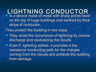 LIGHTNING CONDUCTORLIGHTNING CONDUCTOR Is a device made of metal with sharp points fixedIs a device made of metal with sharp points fixed
on the top of huge buildings and earthed by thickon the top of huge buildings and earthed by thick
strips of conductor.strips of conductor.
They protect the building in two ways.They protect the building in two ways.
 They avoid the occurrence of lightning by coronaThey avoid the occurrence of lightning by corona
discharge and neutralizing the clouds.discharge and neutralizing the clouds.
 Even if lightning strikes, it provides a lowEven if lightning strikes, it provides a low
resistance conducting path for the chargesresistance conducting path for the charges
coming from the clouds and protects the buildingcoming from the clouds and protects the building
from damage.from damage.
 