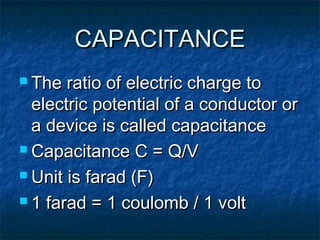 CAPACITANCECAPACITANCE
 The ratio of electric charge toThe ratio of electric charge to
electric potential of a conductor orelectric potential of a conductor or
a device is called capacitancea device is called capacitance
 Capacitance C = Q/VCapacitance C = Q/V
 Unit is farad (F)Unit is farad (F)
 1 farad = 1 coulomb / 1 volt1 farad = 1 coulomb / 1 volt
 