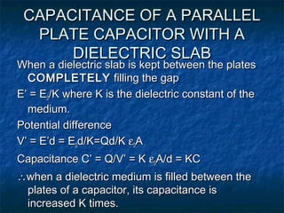 CAPACITANCE OF A PARALLELCAPACITANCE OF A PARALLEL
PLATE CAPACITOR WITH APLATE CAPACITOR WITH A
DIELECTRIC SLABDIELECTRIC SLAB
When a dielectric slab is kept between the platesWhen a dielectric slab is kept between the plates
COMPLETELYCOMPLETELY filling the gapfilling the gap
E’ = EE’ = E00/K where K is the dielectric constant of the/K where K is the dielectric constant of the
medium.medium.
Potential differencePotential difference
V’ = E’d = EV’ = E’d = E00d/K=Qd/Kd/K=Qd/K εε00AA
Capacitance C’ = Q/V’ = KCapacitance C’ = Q/V’ = K εε00A/d = KCA/d = KC
∴∴when a dielectric medium is filled between thewhen a dielectric medium is filled between the
plates of a capacitor, its capacitance isplates of a capacitor, its capacitance is
increased K times.increased K times.
 