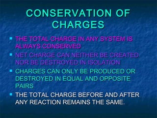 CONSERVATION OFCONSERVATION OF
CHARGESCHARGES
 THE TOTAL CHARGE IN ANY SYSTEM ISTHE TOTAL CHARGE IN ANY SYSTEM IS
ALWAYS CONSERVEDALWAYS CONSERVED
 NET CHARGE CAN NEITHER BE CREATEDNET CHARGE CAN NEITHER BE CREATED
NOR BE DESTROYED IN ISOLATIONNOR BE DESTROYED IN ISOLATION
 CHARGES CAN ONLY BE PRODUCED ORCHARGES CAN ONLY BE PRODUCED OR
DESTROYED IN EQUAL AND OPPOSITEDESTROYED IN EQUAL AND OPPOSITE
PAIRSPAIRS
 THE TOTAL CHARGE BEFORE AND AFTERTHE TOTAL CHARGE BEFORE AND AFTER
ANY REACTION REMAINS THE SAME.ANY REACTION REMAINS THE SAME.
 