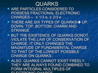QUARKSQUARKS
 ARE PARTICLES CONSIDERED TOARE PARTICLES CONSIDERED TO
POSSESS FRACTIONAL ELECTRONICPOSSESS FRACTIONAL ELECTRONIC
CHARGES --CHARGES -- ± 1/3 e, ± 2/3 e …..± 1/3 e, ± 2/3 e …..
 THERE ARE SIX TYPES OF QUARKSTHERE ARE SIX TYPES OF QUARKS UP,UP,
DOWN, TOP, BOTTOM, CHARM ANDDOWN, TOP, BOTTOM, CHARM AND
STRANGESTRANGE
 BUT THE EXISTENCE OF QUARKS DONOTBUT THE EXISTENCE OF QUARKS DONOT
VIOLATE THE LAW OF CONSERVATION OFVIOLATE THE LAW OF CONSERVATION OF
CHARGE. IT ONLY CHANGES THECHARGE. IT ONLY CHANGES THE
MAGNITUDE OF FUNDAMENTAL CHARGEMAGNITUDE OF FUNDAMENTAL CHARGE
TO THAT OF THE LOWEST POSSIBLETO THAT OF THE LOWEST POSSIBLE
CHARGE ON QUARKS.CHARGE ON QUARKS.
 ALSO, QUARKS CANNOT EXIST FREELY.ALSO, QUARKS CANNOT EXIST FREELY.
THEY ARE ALWAYS FOUND COMBINED TOTHEY ARE ALWAYS FOUND COMBINED TO
FORM INTEGRAL MULTIPLES OFFORM INTEGRAL MULTIPLES OF
 