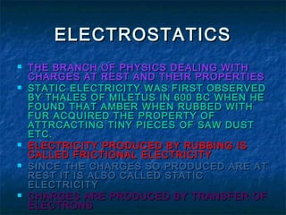 ELECTROSTATICSELECTROSTATICS
 THE BRANCH OF PHYSICS DEALING WITHTHE BRANCH OF PHYSICS DEALING WITH
CHARGES AT REST AND THEIR PROPERTIESCHARGES AT REST AND THEIR PROPERTIES
 STATIC ELECTRICITY WAS FIRST OBSERVEDSTATIC ELECTRICITY WAS FIRST OBSERVED
BY THALES OF MILETUS IN 600 BC WHEN HEBY THALES OF MILETUS IN 600 BC WHEN HE
FOUND THAT AMBER WHEN RUBBED WITHFOUND THAT AMBER WHEN RUBBED WITH
FUR ACQUIRED THE PROPERTY OFFUR ACQUIRED THE PROPERTY OF
ATTRCACTING TINY PIECES OF SAW DUSTATTRCACTING TINY PIECES OF SAW DUST
ETC.ETC.
 ELECTRICITY PRODUCED BY RUBBING ISELECTRICITY PRODUCED BY RUBBING IS
CALLED FRICTIONAL ELECTRICITYCALLED FRICTIONAL ELECTRICITY
 SINCE THE CHARGES SO PRODUCED ARE ATSINCE THE CHARGES SO PRODUCED ARE AT
REST IT IS ALSO CALLED STATICREST IT IS ALSO CALLED STATIC
ELECTRICITYELECTRICITY
 CHARGES ARE PRODUCED BY TRANSFER OFCHARGES ARE PRODUCED BY TRANSFER OF
ELECTRONSELECTRONS
 