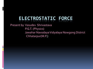 ELECTROSTATIC FORCE
Present by Vasudev Shrivastava
P.G.T. (Physics)
Jawahar NavodayaVidyalaya Nowgong District
Chhatarpur(M.P.)
 