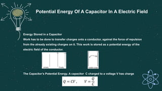 Energy Stored in a Capacitor
Work has to be done to transfer charges onto a conductor, against the force of repulsion
from the already existing charges on it. This work is stored as a potential energy of the
electric field of the conductor.
The Capacitor’s Potential Energy. A capacitor C charged to a voltage V has charge
Potential Energy Of A Capacitor In A Electric Field
 