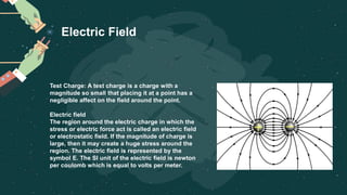Test Charge: A test charge is a charge with a
magnitude so small that placing it at a point has a
negligible affect on the field around the point.
Electric field
The region around the electric charge in which the
stress or electric force act is called an electric field
or electrostatic field. If the magnitude of charge is
large, then it may create a huge stress around the
region. The electric field is represented by the
symbol E. The SI unit of the electric field is newton
per coulomb which is equal to volts per meter.
Electric Field
 