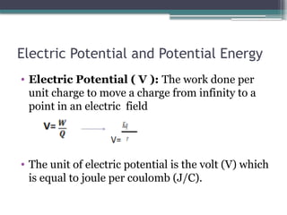 Electric Potential and Potential Energy
• Electric Potential ( V ): The work done per
unit charge to move a charge from infinity to a
point in an electric field
• The unit of electric potential is the volt (V) which
is equal to joule per coulomb (J/C).
 