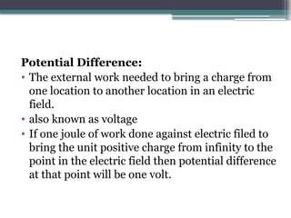 Potential Difference:
• The external work needed to bring a charge from
one location to another location in an electric
field.
• also known as voltage
• If one joule of work done against electric filed to
bring the unit positive charge from infinity to the
point in the electric field then potential difference
at that point will be one volt.
 
