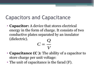 Capacitors and Capacitance
• Capacitor: A device that stores electrical
energy in the form of charge. It consists of two
conductive plates separated by an insulator
(dielectric).
• Capacitance (C ): The ability of a capacitor to
store charge per unit voltage:
• The unit of capacitance is the farad (F).
 