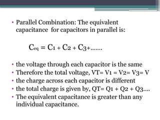 • Parallel Combination: The equivalent
capacitance for capacitors in parallel is:
Ceq = C1 + C2 + C3+…….
• the voltage through each capacitor is the same
• Therefore the total voltage, VT= V1 = V2= V3= V
• the charge across each capacitor is different
• the total charge is given by, QT= Q1 + Q2 + Q3….
• The equivalent capacitance is greater than any
individual capacitance.
 