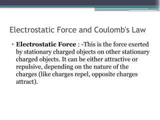 Electrostatic Force and Coulomb's Law
• Electrostatic Force : -This is the force exerted
by stationary charged objects on other stationary
charged objects. It can be either attractive or
repulsive, depending on the nature of the
charges (like charges repel, opposite charges
attract).
 