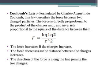 • Coulomb's Law :- Formulated by Charles-Augustinde
Coulomb, this law describes the force between two
charged particles. The force is directly proportional to
the product of the charges and , and inversely
proportional to the square of the distance between them.
• The force increases if the charges increase.
• The force decreases as the distance between the charges
increases.
• The direction of the force is along the line joining the
two charges.
 