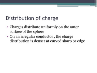 Distribution of charge
• Charges distribute uniformly on the outer
surface of the sphere
• On an irregular conductor , the charge
distribution is denser at curved sharp or edge
 