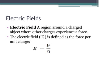 Electric Fields
• Electric Field A region around a charged
object where other charges experience a force.
• The electric field ( E ) is defined as the force per
unit charge:
 