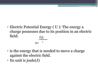 • Electric Potential Energy ( U ): The energy a
charge possesses due to its position in an electric
field:
• is the energy that is needed to move a charge
against the electric field.
• Its unit is joule(J)
 