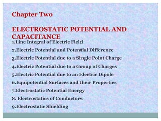 Chapter Two
ELECTROSTATIC POTENTIAL AND
CAPACITANCE
1.Line Integral of Electric Field
2.Electric Potential and Potential Difference
3.Electric Potential due to a Single Point Charge
4.Electric Potential due to a Group of Charges
5.Electric Potential due to an Electric Dipole
6.Equipotential Surfaces and their Properties
7.Electrostatic Potential Energy
8. Electrostatics of Conductors
9.Electrostatic Shielding
 