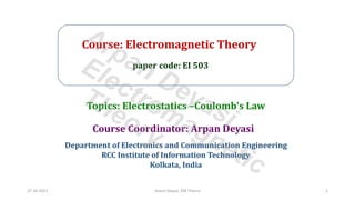 Course: Electromagnetic Theory
paper code: EI 503
Course Coordinator: Arpan Deyasi
Department of Electronics and Communication Engineering
RCC Institute of Information Technology
Kolkata, India
Topics: Electrostatics –Coulomb's Law
27-10-2021 Arpan Deyasi, EM Theory 1
Arpan Deyasi
Electromagnetic
Theory
 