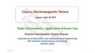 Course: Electromagnetic Theory
paper code: EI 503
Course Coordinator: Arpan Deyasi
Department of Electronics and Communication Engineering
RCC Institute of Information Technology
Kolkata, India
Topic: Electrostatics – Application of Gauss' Law
03-11-2021 Arpan Deyasi, EM Theory 1
Arpan Deyasi
Electromagnetic
Theory
 