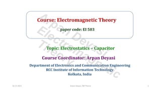 Course: Electromagnetic Theory
paper code: EI 503
Course Coordinator: Arpan Deyasi
Department of Electronics and Communication Engineering
RCC Institute of Information Technology
Kolkata, India
Topic: Electrostatics – Capacitor
16-11-2021 Arpan Deyasi, EM Theory 1
Arpan Deyasi
Electromagnetic
Theory
 
