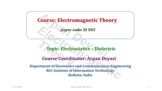 Course: Electromagnetic Theory
paper code: EI 503
Course Coordinator: Arpan Deyasi
Department of Electronics and Communication Engineering
RCC Institute of Information Technology
Kolkata, India
Topic: Electrostatics – Dielectric
17-11-2021 Arpan Deyasi, EM Theory 1
Arpan Deyasi
Electromagnetic
Theory
 
