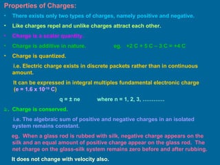 Properties of Charges: There exists only two types of charges, namely positive and negative. Like charges repel and unlike charges attract each other. Charge is a scalar quantity. Charge is additive in nature.  eg.  +2 C + 5 C – 3 C = +4 C  Charge is quantized. i.e. Electric charge exists in discrete packets rather than in continuous amount. It can be expressed in integral multiples fundamental electronic charge  ( e = 1.6 x 10 -19  C ) q =  ± ne   where n = 1, 2, 3, ………… Charge is conserved. i.e. The algebraic sum of positive and negative charges in an isolated system remains constant. eg.  When a glass rod is rubbed with silk, negative charge appears on the silk and an equal amount of positive charge appear on the glass rod.  The net charge on the glass-silk system remains zero before and after rubbing. It does not change with velocity also. 