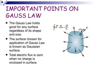 IMPORTANT POINTS ON GAUSS LAW The Gauss Law holds good for any surface regardless of its shape and size. The surface chosen for application of Gauss Law is known as Gaussian surface. Total electric flux is zero when no charge is enclosed in surface. 