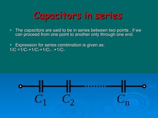 Capacitors in series   The capacitors are said to be in series between two points , if we can proceed from one point to another only through one end. Expression for series combination is given as: 1/C   =1/C 1  +1/C 2  +1/C 3….. +1/C n 