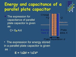 Energy and capacitance of a parallel plate capacitor The expression for capacitance of parallel plate capacitor is given as: C= E  A/d The expression for energy stored  in a parallel plate capacitor is given  as  : E = ½QV = ½CV²     